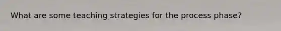 What are some teaching strategies for the process phase?