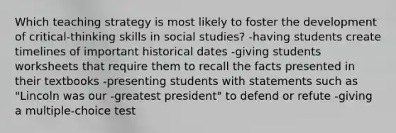 Which teaching strategy is most likely to foster the development of critical-thinking skills in social studies? -having students create timelines of important historical dates -giving students worksheets that require them to recall the facts presented in their textbooks -presenting students with statements such as "Lincoln was our -greatest president" to defend or refute -giving a multiple-choice test