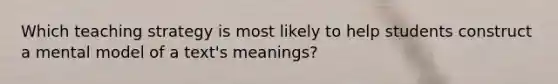 Which teaching strategy is most likely to help students construct a mental model of a text's meanings?