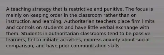 A teaching strategy that is restrictive and punitive. The focus is mainly on keeping order in the classroom rather than on instruction and learning. Authoritarian teachers place firm limits and controls on students and have little verbal exchange with them. Students in authoritarian classrooms tend to be passive learners, fail to initiate activities, express anxiety about social comparison, and have poor communication skills.