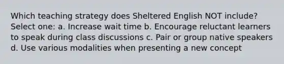 Which teaching strategy does Sheltered English NOT include? Select one: a. Increase wait time b. Encourage reluctant learners to speak during class discussions c. Pair or group native speakers d. Use various modalities when presenting a new concept