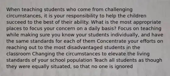 When teaching students who come from challenging circumstances, it is your responsibility to help the children succeed to the best of their ability. What is the most appropriate places to focus your concern on a daily basis? Focus on teaching while making sure you know your students individually, and have the same standards for each of them Concentrate your efforts on reaching out to the most disadvantaged students in the classroom Changing the circumstances to elevate the living standards of your school population Teach all students as though they were equally situated, so that no one is ignored