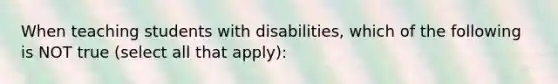 When teaching students with disabilities, which of the following is NOT true (select all that apply):