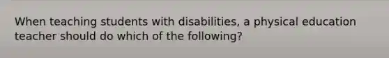 When teaching students with disabilities, a physical education teacher should do which of the following?