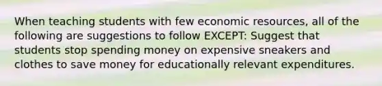 When teaching students with few economic resources, all of the following are suggestions to follow EXCEPT: Suggest that students stop spending money on expensive sneakers and clothes to save money for educationally relevant expenditures.