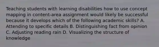 Teaching students with learning disabilities how to use concept mapping in content-area assignment would likely be successful because it develops which of the following academic skills? A. Attending to specific details B. Distinguishing fact from opinion C. Adjusting reading rain D. Visualizing the structure of knowledge