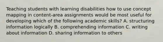 Teaching students with learning disabilities how to use concept mapping in content-area assignments would be most useful for developing which of the following academic skills? A. structuring information logically B. comprehending information C. writing about information D. sharing information to others