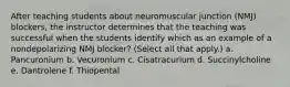 After teaching students about neuromuscular junction (NMJ) blockers, the instructor determines that the teaching was successful when the students identify which as an example of a nondepolarizing NMJ blocker? (Select all that apply.) a. Pancuronium b. Vecuronium c. Cisatracurium d. Succinylcholine e. Dantrolene f. Thiopental