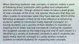 When teaching students new concepts, a teacher makes a point of following direct instruction with guided and independent practice activities. Though students seem to have a good grasp of new concepts at the time, the teacher discovers that they are often unable to remember what they have learned. Which of the following strategies is likely to be most effective in enhancing students' ability to internalize newly learned concepts? A.) having students use a section of their binders to maintain an ongoing list of newly learned concepts B.) stating for students the targeted concept at the beginning and end of each lesson C.) identifying a variety of authentic contexts in which students can apply newly learned concepts D.) using various incentive systems to reward students for mastering new concepts