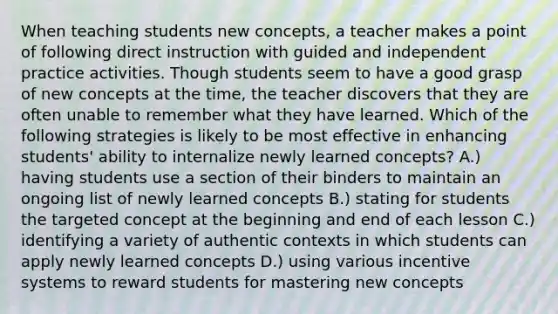 When teaching students new concepts, a teacher makes a point of following direct instruction with guided and independent practice activities. Though students seem to have a good grasp of new concepts at the time, the teacher discovers that they are often unable to remember what they have learned. Which of the following strategies is likely to be most effective in enhancing students' ability to internalize newly learned concepts? A.) having students use a section of their binders to maintain an ongoing list of newly learned concepts B.) stating for students the targeted concept at the beginning and end of each lesson C.) identifying a variety of authentic contexts in which students can apply newly learned concepts D.) using various incentive systems to reward students for mastering new concepts