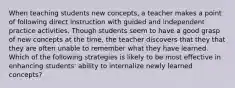 When teaching students new concepts, a teacher makes a point of following direct instruction with guided and independent practice activities. Though students seem to have a good grasp of new concepts at the time, the teacher discovers that they that they are often unable to remember what they have learned. Which of the following strategies is likely to be most effective in enhancing students' ability to internalize newly learned concepts?