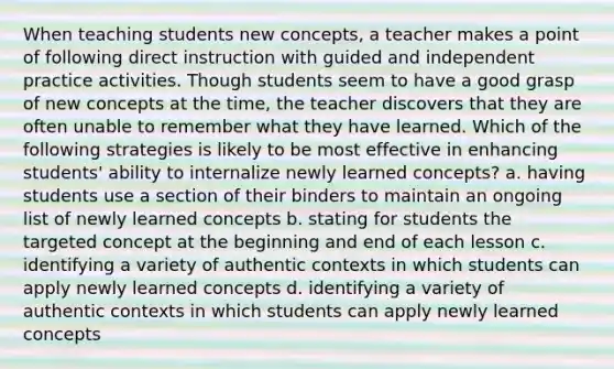 When teaching students new concepts, a teacher makes a point of following direct instruction with guided and independent practice activities. Though students seem to have a good grasp of new concepts at the time, the teacher discovers that they are often unable to remember what they have learned. Which of the following strategies is likely to be most effective in enhancing students' ability to internalize newly learned concepts? a. having students use a section of their binders to maintain an ongoing list of newly learned concepts b. stating for students the targeted concept at the beginning and end of each lesson c. identifying a variety of authentic contexts in which students can apply newly learned concepts d. identifying a variety of authentic contexts in which students can apply newly learned concepts