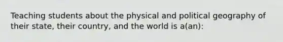 Teaching students about the physical and political geography of their state, their country, and the world is a(an):