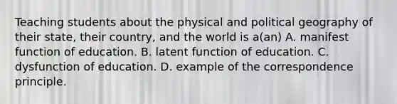 Teaching students about the physical and political geography of their state, their country, and the world is a(an) A. manifest function of education. B. latent function of education. C. dysfunction of education. D. example of the correspondence principle.