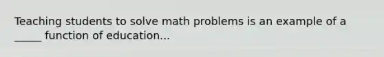 Teaching students to solve math problems is an example of a _____ function of education...