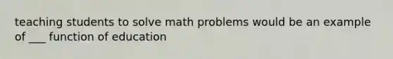 teaching students to solve math problems would be an example of ___ function of education