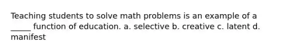 Teaching students to solve math problems is an example of a _____ function of education. a. selective b. creative c. latent d. manifest