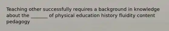 Teaching other successfully requires a background in knowledge about the _______ of physical education history fluidity content pedagogy