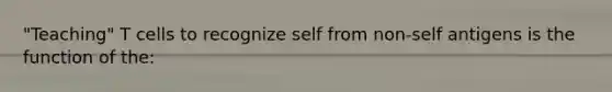 "Teaching" T cells to recognize self from non-self antigens is the function of the: