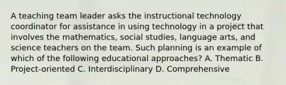 A teaching team leader asks the instructional technology coordinator for assistance in using technology in a project that involves the mathematics, social studies, language arts, and science teachers on the team. Such planning is an example of which of the following educational approaches? A. Thematic B. Project-oriented C. Interdisciplinary D. Comprehensive