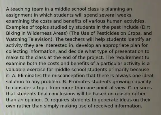 A teaching team in a middle school class is planning an assignment in which students will spend several weeks examining the costs and benefits of various human activities. Examples of topics studied by students in the past include (Dirt Biking in Wilderness Areas) (The Use of Pesticides on Crops, and Watching Television). The teachers will help students identify an activity they are interested in, develop an appropriate plan for collecting information, and decide what type of presentation to make to the class at the end of the project. The requirement to examine both the costs and benefits of a particular activity is a valuable exercise for middle school students primarily because it: A. Eliminates the misconception that there is always one ideal solution to any problem. B. Promotes students growing capacity to consider a topic from more than one point of view. C. ensures that students final conclusions will be based on reason rather than an opinion. D. requires students to generate ideas on their own rather than simply making use of received information.