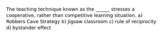 The teaching technique known as the ______ stresses a cooperative, rather than competitive learning situation. a) Robbers Cave Strategy b) Jigsaw classroom c) rule of reciprocity d) bystander effect