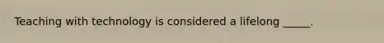 Teaching with technology is considered a lifelong _____.