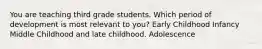 You are teaching third grade students. Which period of development is most relevant to you? Early Childhood Infancy Middle Childhood and late childhood. Adolescence