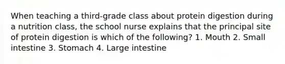 When teaching a third-grade class about protein digestion during a nutrition class, the school nurse explains that the principal site of protein digestion is which of the following? 1. Mouth 2. Small intestine 3. Stomach 4. Large intestine