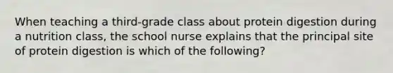 When teaching a third-grade class about protein digestion during a nutrition class, the school nurse explains that the principal site of protein digestion is which of the following?