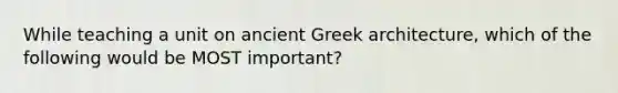 While teaching a unit on ancient Greek architecture, which of the following would be MOST important?