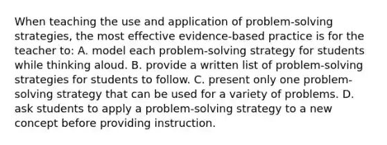 When teaching the use and application of problem-solving strategies, the most effective evidence-based practice is for the teacher to: A. model each problem-solving strategy for students while thinking aloud. B. provide a written list of problem-solving strategies for students to follow. C. present only one problem-solving strategy that can be used for a variety of problems. D. ask students to apply a problem-solving strategy to a new concept before providing instruction.