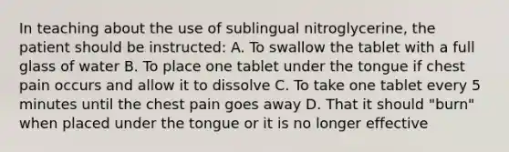 In teaching about the use of sublingual nitroglycerine, the patient should be instructed: A. To swallow the tablet with a full glass of water B. To place one tablet under the tongue if chest pain occurs and allow it to dissolve C. To take one tablet every 5 minutes until the chest pain goes away D. That it should "burn" when placed under the tongue or it is no longer effective