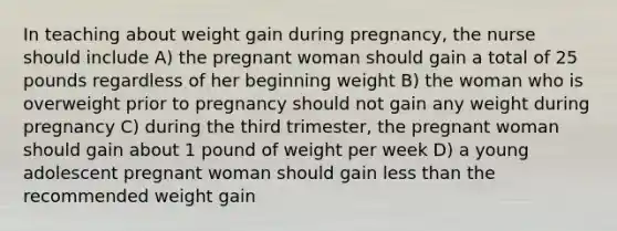 In teaching about weight gain during pregnancy, the nurse should include A) the pregnant woman should gain a total of 25 pounds regardless of her beginning weight B) the woman who is overweight prior to pregnancy should not gain any weight during pregnancy C) during the third trimester, the pregnant woman should gain about 1 pound of weight per week D) a young adolescent pregnant woman should gain less than the recommended weight gain