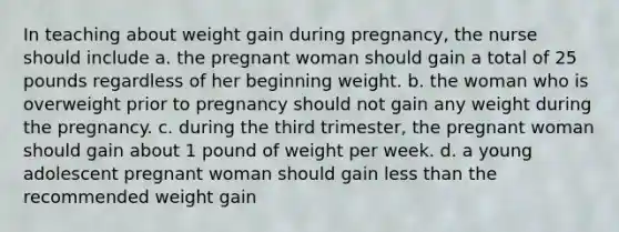 In teaching about weight gain during pregnancy, the nurse should include a. the pregnant woman should gain a total of 25 pounds regardless of her beginning weight. b. the woman who is overweight prior to pregnancy should not gain any weight during the pregnancy. c. during the third trimester, the pregnant woman should gain about 1 pound of weight per week. d. a young adolescent pregnant woman should gain less than the recommended weight gain