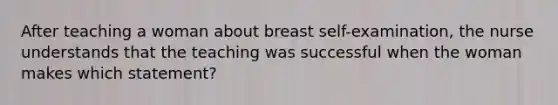 After teaching a woman about breast self-examination, the nurse understands that the teaching was successful when the woman makes which statement?