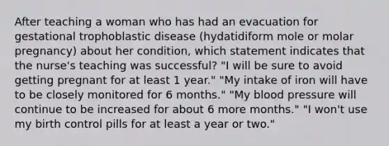 After teaching a woman who has had an evacuation for gestational trophoblastic disease (hydatidiform mole or molar pregnancy) about her condition, which statement indicates that the nurse's teaching was successful? "I will be sure to avoid getting pregnant for at least 1 year." "My intake of iron will have to be closely monitored for 6 months." "My blood pressure will continue to be increased for about 6 more months." "I won't use my birth control pills for at least a year or two."