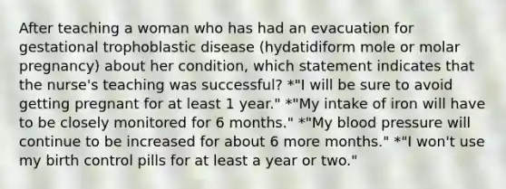 After teaching a woman who has had an evacuation for gestational trophoblastic disease (hydatidiform mole or molar pregnancy) about her condition, which statement indicates that the nurse's teaching was successful? *"I will be sure to avoid getting pregnant for at least 1 year." *"My intake of iron will have to be closely monitored for 6 months." *"My blood pressure will continue to be increased for about 6 more months." *"I won't use my birth control pills for at least a year or two."