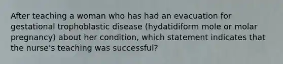 After teaching a woman who has had an evacuation for gestational trophoblastic disease (hydatidiform mole or molar pregnancy) about her condition, which statement indicates that the nurse's teaching was successful?