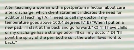 After teaching a woman with a postpartum infection about care after discharge, which client statement indicates the need for additional teaching? A) "I need to call my doctor if my temperature goes above 100.4 degrees F." B) "When I put on a new pad, I'll start at the back and go forward." C) "If I have chills or my discharge has a strange odor, I'll call my doctor." D) "I'll point the spray of the peri-bottle so it the water flows front to back."