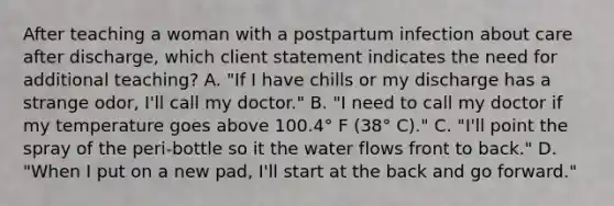 After teaching a woman with a postpartum infection about care after discharge, which client statement indicates the need for additional teaching? A. "If I have chills or my discharge has a strange odor, I'll call my doctor." B. "I need to call my doctor if my temperature goes above 100.4° F (38° C)." C. "I'll point the spray of the peri-bottle so it the water flows front to back." D. "When I put on a new pad, I'll start at the back and go forward."