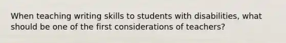 When teaching writing skills to students with disabilities, what should be one of the first considerations of teachers?