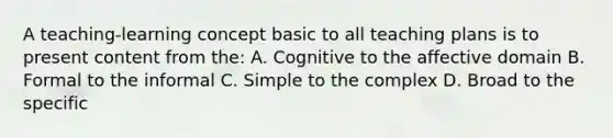 A teaching-learning concept basic to all teaching plans is to present content from the: A. Cognitive to the affective domain B. Formal to the informal C. Simple to the complex D. Broad to the specific