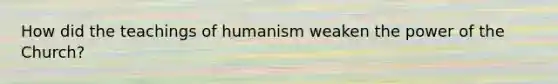 How did the teachings of humanism weaken the power of the Church?