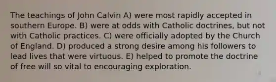 The teachings of John Calvin A) were most rapidly accepted in southern Europe. B) were at odds with Catholic doctrines, but not with Catholic practices. C) were officially adopted by the Church of England. D) produced a strong desire among his followers to lead lives that were virtuous. E) helped to promote the doctrine of free will so vital to encouraging exploration.