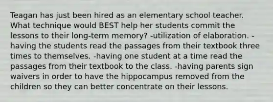 Teagan has just been hired as an elementary school teacher. What technique would BEST help her students commit the lessons to their long-term memory? -utilization of elaboration. -having the students read the passages from their textbook three times to themselves. -having one student at a time read the passages from their textbook to the class. -having parents sign waivers in order to have the hippocampus removed from the children so they can better concentrate on their lessons.