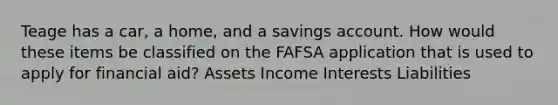 Teage has a car, a home, and a savings account. How would these items be classified on the FAFSA application that is used to apply for financial aid? Assets Income Interests Liabilities