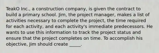 TeakO Inc., a construction company, is given the contract to build a primary school. Jim, the project manager, makes a list of activities necessary to complete the project, the time required for each activity, and each activity's immediate predecessors. He wants to use this information to track the project status and ensure that the project completes on time. To accomplish his objective, Jim should create _____.