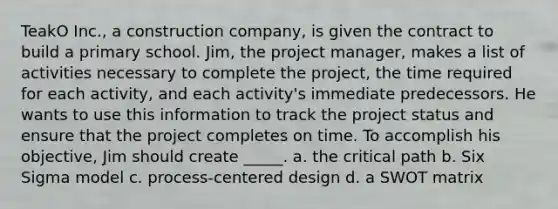 TeakO Inc., a construction company, is given the contract to build a primary school. Jim, the project manager, makes a list of activities necessary to complete the project, the time required for each activity, and each activity's immediate predecessors. He wants to use this information to track the project status and ensure that the project completes on time. To accomplish his objective, Jim should create _____. a. the critical path b. Six Sigma model c. process-centered design d. a SWOT matrix