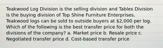 Teakwood Log Division is the selling division and Tables Division is the buying division of Top Shine Furniture Enterprises. Teakwood logs can be sold to outside buyers at 2,000 per log. Which of the following is the best transfer price for both the divisions of the company? a. Market price b. Resale price c. Negotiated transfer price d. Cost-based transfer price